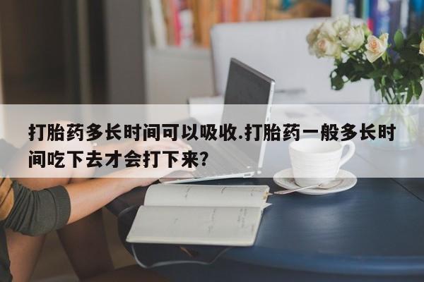 卖打胎药的医生微信号打胎药多长时间可以吸收.打胎药一般多长时间吃下去才会打下来？
