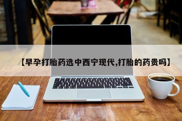 卖打胎药的医生微信号【早孕打胎药选中西宁现代,打胎的药贵吗】