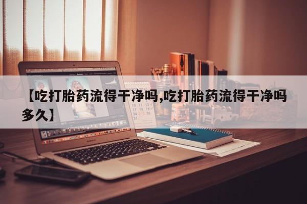 卖打胎药的医生微信号【吃打胎药流得干净吗,吃打胎药流得干净吗多久】