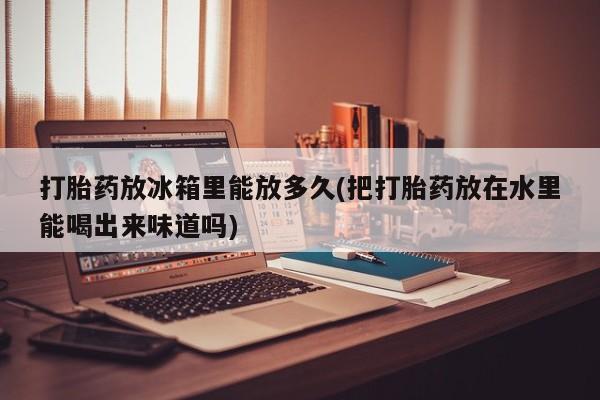 卖打胎药的医生微信号打胎药放冰箱里能放多久(把打胎药放在水里能喝出来味道吗)