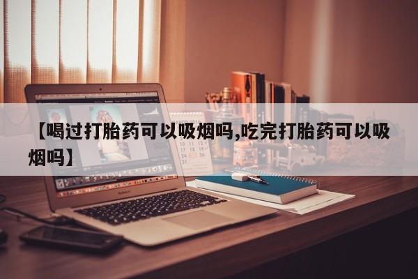 卖打胎药的医生微信号【喝过打胎药可以吸烟吗,吃完打胎药可以吸烟吗】