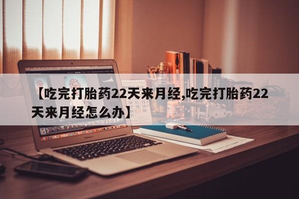 卖打胎药的医生微信号【吃完打胎药22天来月经,吃完打胎药22天来月经怎么办】