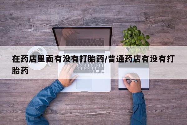 卖打胎药的医生微信号在药店里面有没有打胎药/普通药店有没有打胎药