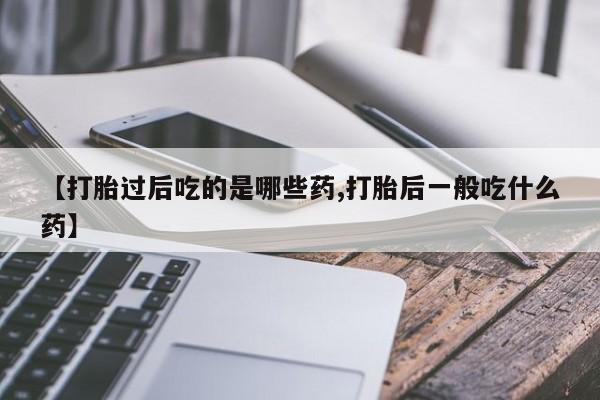 卖打胎药的医生微信号【打胎过后吃的是哪些药,打胎后一般吃什么药】