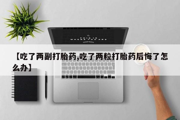 卖打胎药的医生微信号【吃了两副打胎药,吃了两粒打胎药后悔了怎么办】