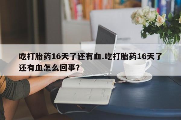 卖打胎药的医生微信号吃打胎药16天了还有血.吃打胎药16天了还有血怎么回事？