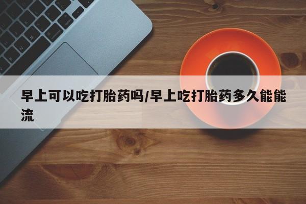 卖打胎药的医生微信号早上可以吃打胎药吗/早上吃打胎药多久能能流