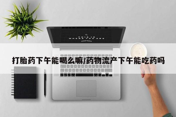卖打胎药的医生微信号打胎药下午能喝么嘛/药物流产下午能吃药吗