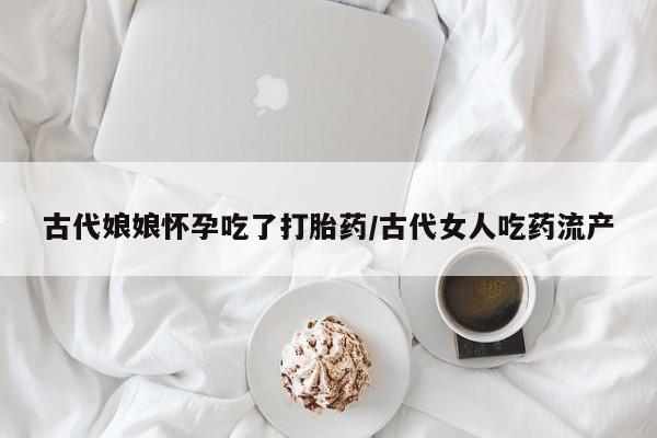 卖打胎药的医生微信号古代娘娘怀孕吃了打胎药/古代女人吃药流产
