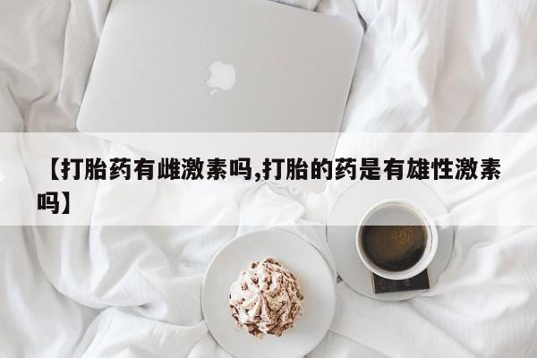 卖打胎药的医生微信号【打胎药有雌激素吗,打胎的药是有雄性激素吗】
