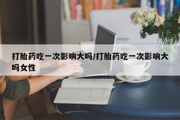 卖打胎药的医生微信号打胎药吃一次影响大吗/打胎药吃一次影响大吗女性