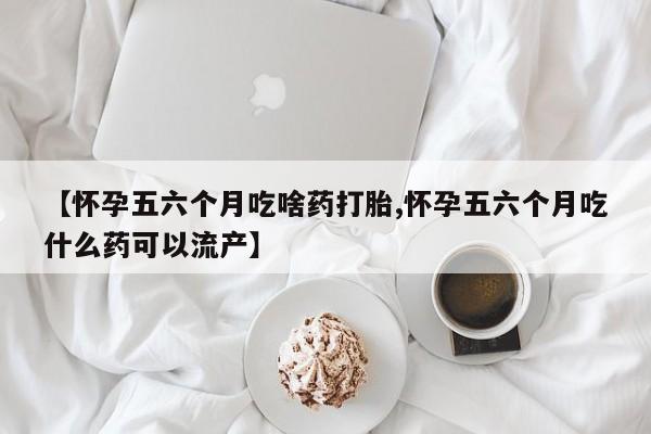 卖打胎药的医生微信号【怀孕五六个月吃啥药打胎,怀孕五六个月吃什么药可以流产】