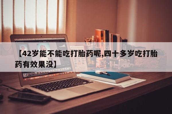 卖打胎药的医生微信号【42岁能不能吃打胎药呢,四十多岁吃打胎药有效果没】