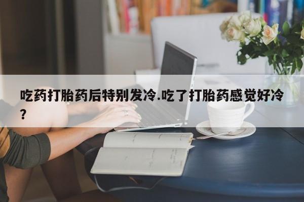 卖打胎药的医生微信号吃药打胎药后特别发冷.吃了打胎药感觉好冷？