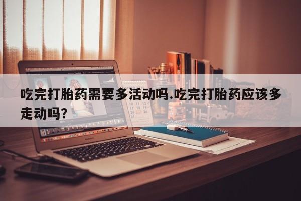 卖打胎药的医生微信号吃完打胎药需要多活动吗.吃完打胎药应该多走动吗？