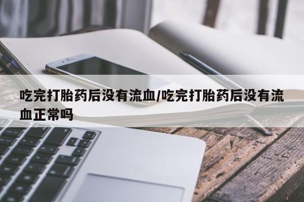 卖打胎药的医生微信号吃完打胎药后没有流血/吃完打胎药后没有流血正常吗