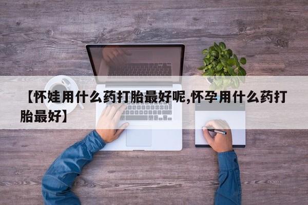 卖打胎药的医生微信号【怀娃用什么药打胎最好呢,怀孕用什么药打胎最好】