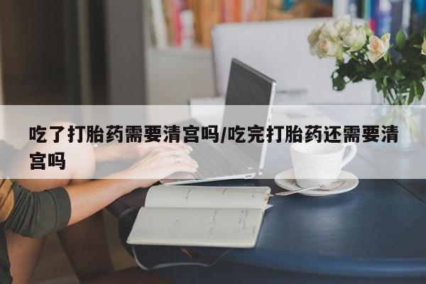 卖打胎药的医生微信号吃了打胎药需要清宫吗/吃完打胎药还需要清宫吗