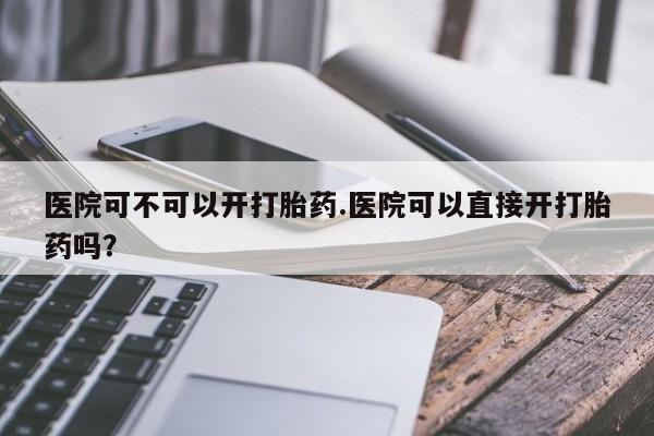 卖打胎药的医生微信号医院可不可以开打胎药.医院可以直接开打胎药吗？