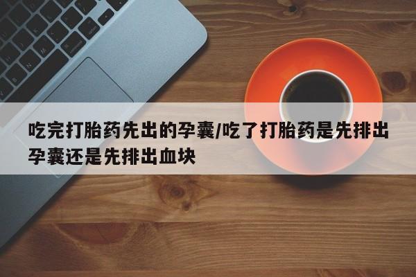 卖打胎药的医生微信号吃完打胎药先出的孕囊/吃了打胎药是先排出孕囊还是先排出血块